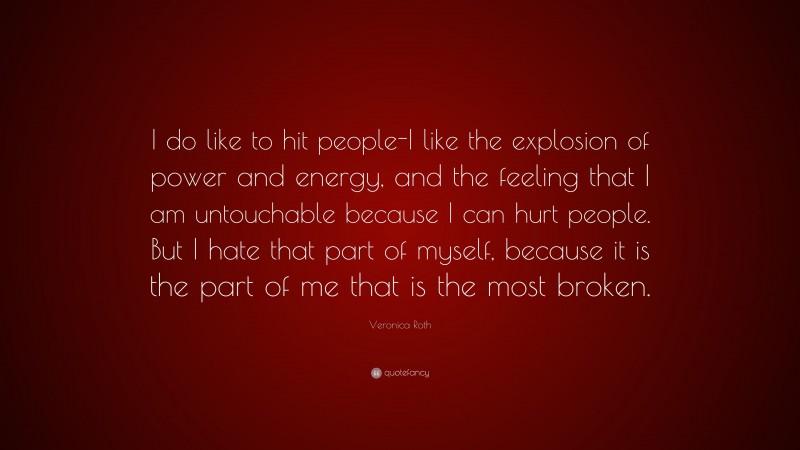 Veronica Roth Quote: “I do like to hit people-I like the explosion of power and energy, and the feeling that I am untouchable because I can hurt people. But I hate that part of myself, because it is the part of me that is the most broken.”