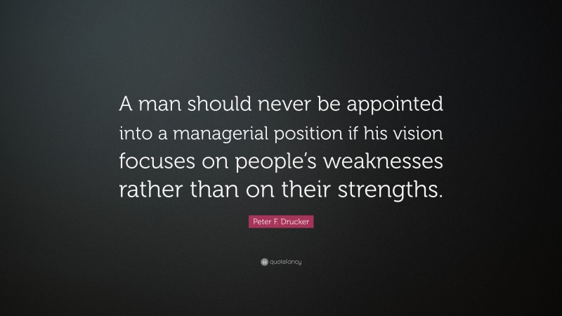 Peter F. Drucker Quote: “A man should never be appointed into a managerial position if his vision focuses on people’s weaknesses rather than on their strengths.”