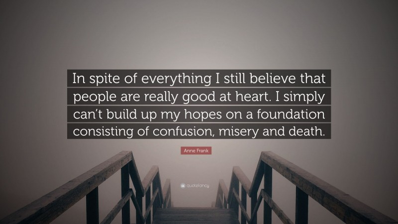 Anne Frank Quote: “In spite of everything I still believe that people are really good at heart. I simply can’t build up my hopes on a foundation consisting of confusion, misery and death.”