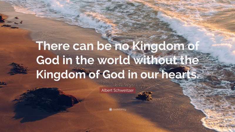 Albert Schweitzer Quote: “There can be no Kingdom of God in the world without the Kingdom of God in our hearts.”