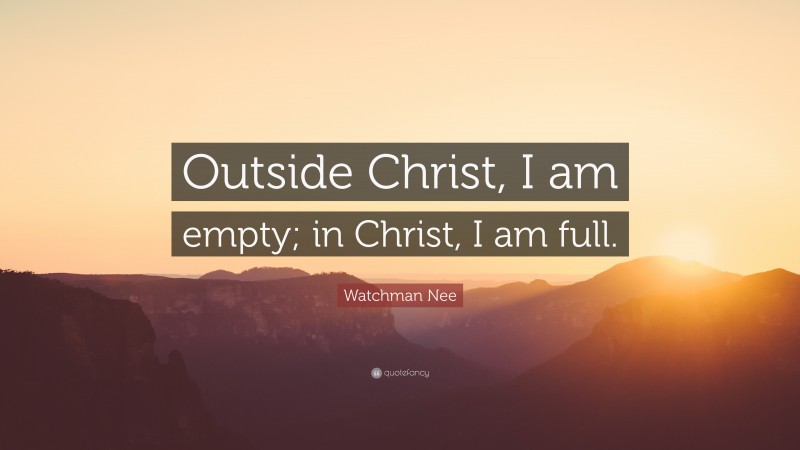 Watchman Nee Quote: “Outside Christ, I am empty; in Christ, I am full.”