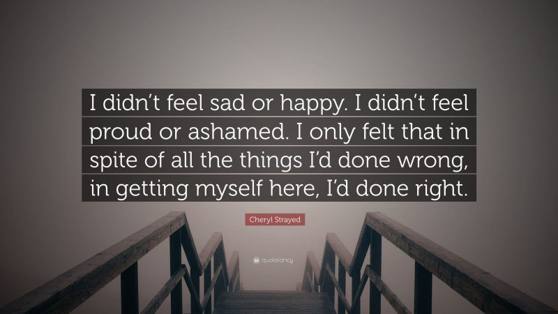 Cheryl Strayed Quote: “I didn’t feel sad or happy. I didn’t feel proud or ashamed. I only felt that in spite of all the things I’d done wrong, in getting myself here, I’d done right.”