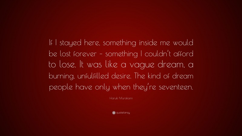 Haruki Murakami Quote: “If I stayed here, something inside me would be lost forever – something I couldn’t afford to lose. It was like a vague dream, a burning, unfulfilled desire. The kind of dream people have only when they’re seventeen.”