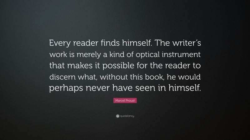 Marcel Proust Quote: “Every reader finds himself. The writer’s work is merely a kind of optical instrument that makes it possible for the reader to discern what, without this book, he would perhaps never have seen in himself.”