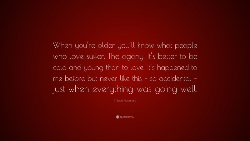 F. Scott Fitzgerald Quote: “When you’re older you’ll know what people who love suffer. The agony. It’s better to be cold and young than to love. It’s happened to me before but never like this – so accidental – just when everything was going well.”