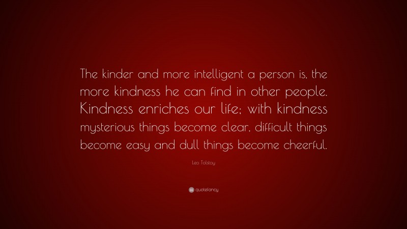 Leo Tolstoy Quote: “The kinder and more intelligent a person is, the more kindness he can find in other people. Kindness enriches our life; with kindness mysterious things become clear, difficult things become easy and dull things become cheerful.”