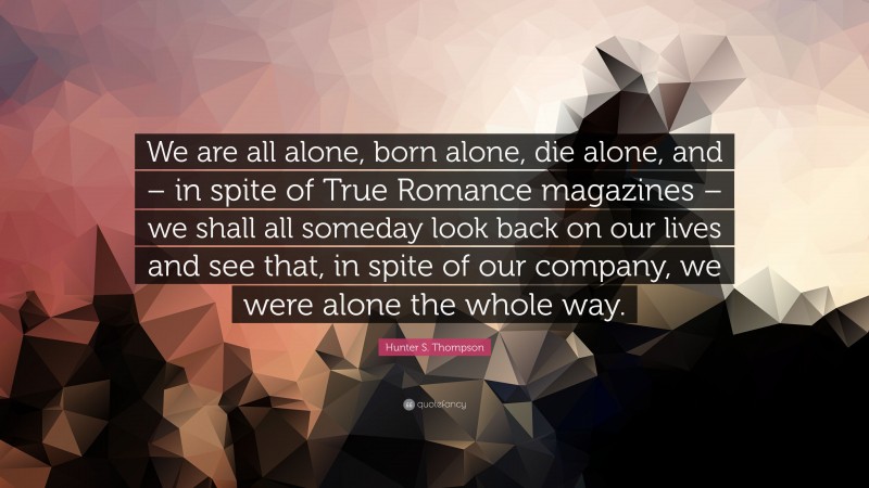 Hunter S. Thompson Quote: “We are all alone, born alone, die alone, and – in spite of True Romance magazines – we shall all someday look back on our lives and see that, in spite of our company, we were alone the whole way.”