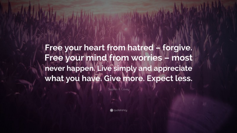 Stephen R. Covey Quote: “Free your heart from hatred – forgive. Free your mind from worries – most never happen. Live simply and appreciate what you have. Give more. Expect less.”