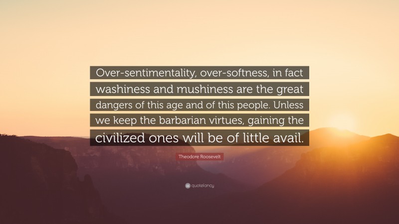 Theodore Roosevelt Quote: “Over-sentimentality, over-softness, in fact washiness and mushiness are the great dangers of this age and of this people. Unless we keep the barbarian virtues, gaining the civilized ones will be of little avail.”