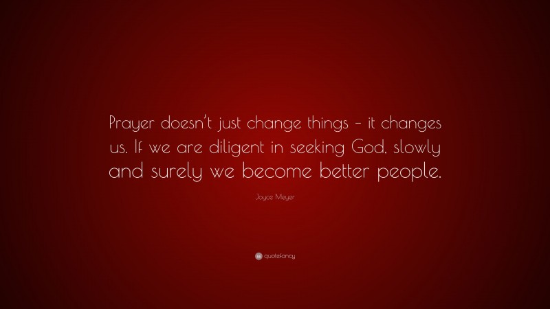 Joyce Meyer Quote: “Prayer doesn’t just change things – it changes us. If we are diligent in seeking God, slowly and surely we become better people.”