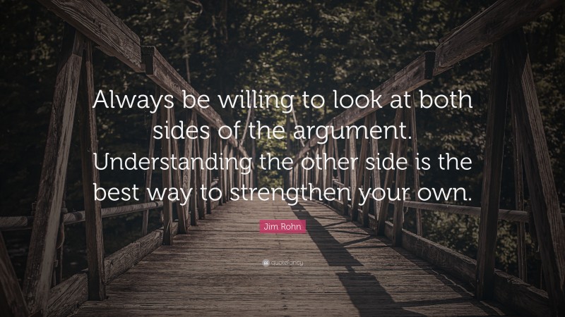 Jim Rohn Quote: “Always be willing to look at both sides of the argument. Understanding the other side is the best way to strengthen your own.”