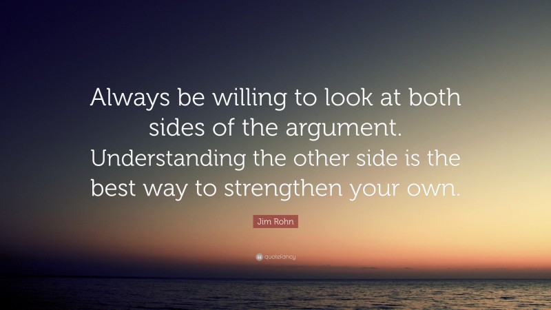 Jim Rohn Quote: “Always be willing to look at both sides of the argument. Understanding the other side is the best way to strengthen your own.”