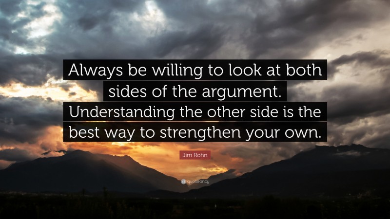Jim Rohn Quote: “Always be willing to look at both sides of the argument. Understanding the other side is the best way to strengthen your own.”
