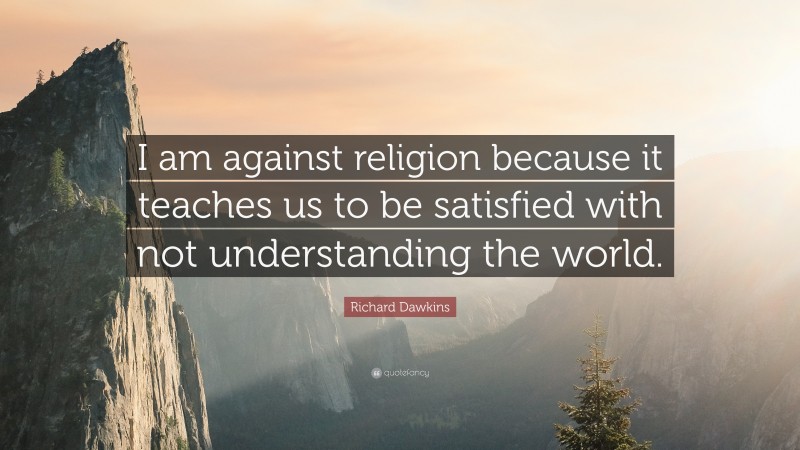 Richard Dawkins Quote: “I am against religion because it teaches us to be satisfied with not understanding the world.”