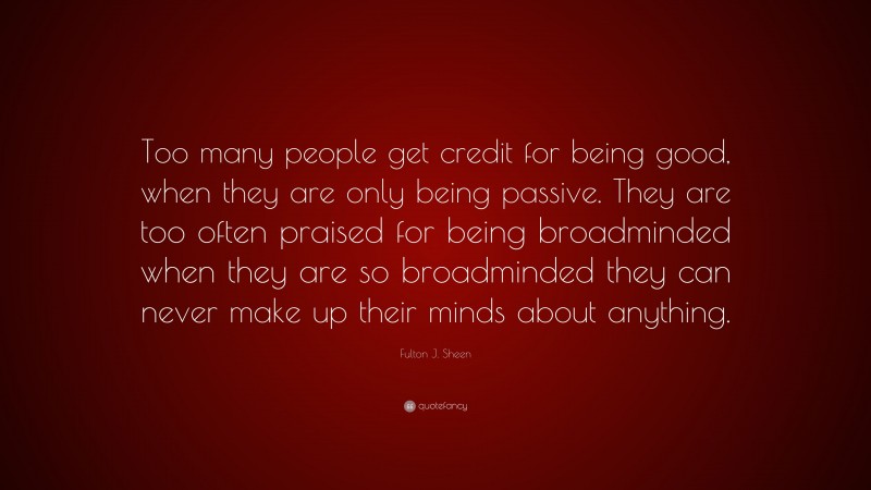 Fulton J. Sheen Quote: “Too many people get credit for being good, when they are only being passive. They are too often praised for being broadminded when they are so broadminded they can never make up their minds about anything.”