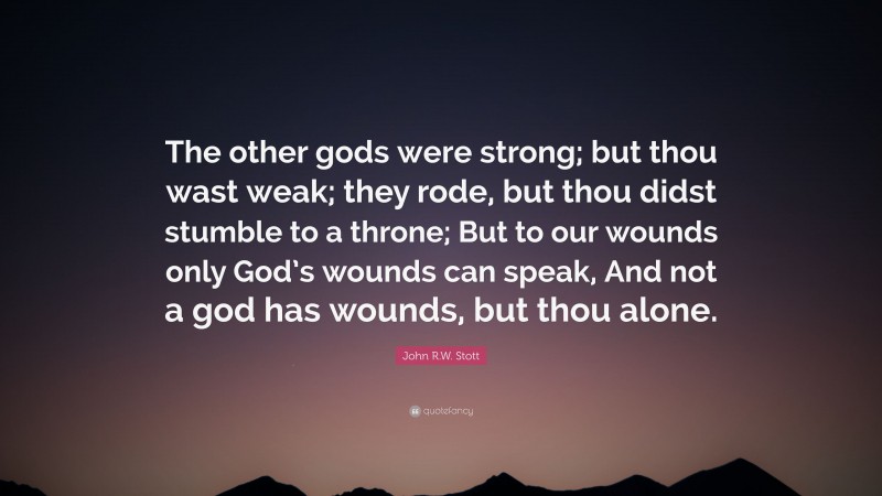 John R.W. Stott Quote: “The other gods were strong; but thou wast weak; they rode, but thou didst stumble to a throne; But to our wounds only God’s wounds can speak, And not a god has wounds, but thou alone.”