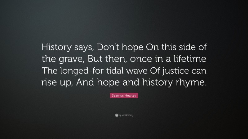 Seamus Heaney Quote: “History says, Don’t hope On this side of the grave, But then, once in a lifetime The longed-for tidal wave Of justice can rise up, And hope and history rhyme.”