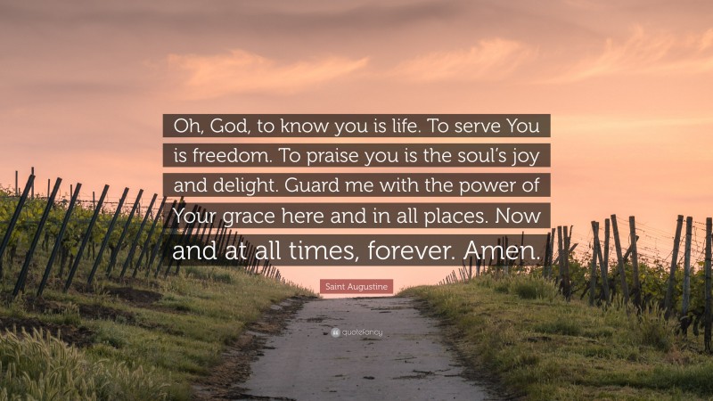 Saint Augustine Quote: “Oh, God, to know you is life. To serve You is freedom. To praise you is the soul’s joy and delight. Guard me with the power of Your grace here and in all places. Now and at all times, forever. Amen.”