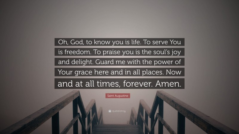 Saint Augustine Quote: “Oh, God, to know you is life. To serve You is freedom. To praise you is the soul’s joy and delight. Guard me with the power of Your grace here and in all places. Now and at all times, forever. Amen.”