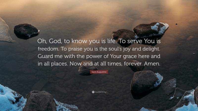 Saint Augustine Quote: “Oh, God, to know you is life. To serve You is freedom. To praise you is the soul’s joy and delight. Guard me with the power of Your grace here and in all places. Now and at all times, forever. Amen.”