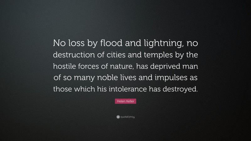 Helen Keller Quote: “No loss by flood and lightning, no destruction of cities and temples by the hostile forces of nature, has deprived man of so many noble lives and impulses as those which his intolerance has destroyed.”