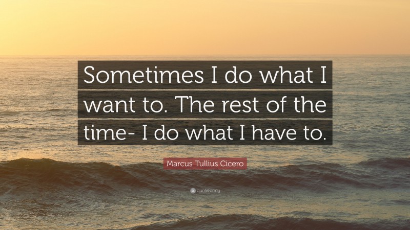 Marcus Tullius Cicero Quote: “Sometimes I do what I want to. The rest of the time- I do what I have to.”
