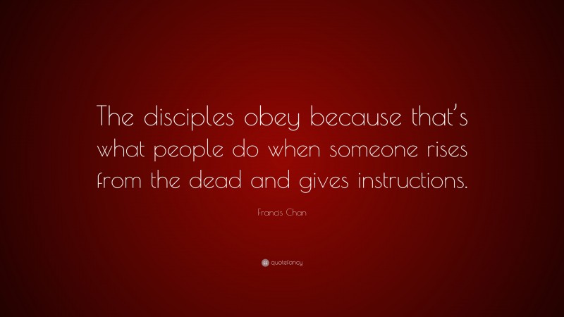 Francis Chan Quote: “The disciples obey because that’s what people do when someone rises from the dead and gives instructions.”