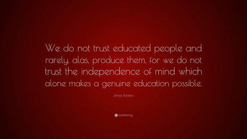 James Baldwin Quote: “We do not trust educated people and rarely, alas, produce them, for we do not trust the independence of mind which alone makes a genuine education possible.”