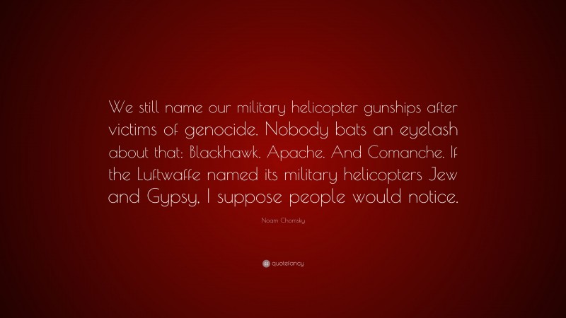 Noam Chomsky Quote: “We still name our military helicopter gunships after victims of genocide. Nobody bats an eyelash about that: Blackhawk. Apache. And Comanche. If the Luftwaffe named its military helicopters Jew and Gypsy, I suppose people would notice.”