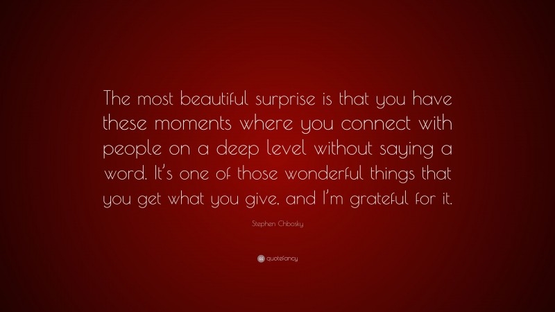 Stephen Chbosky Quote: “The most beautiful surprise is that you have these moments where you connect with people on a deep level without saying a word. It’s one of those wonderful things that you get what you give, and I’m grateful for it.”