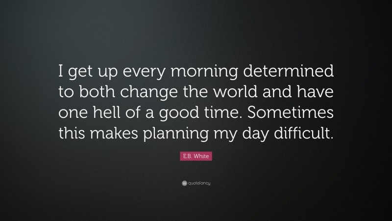 E.B. White Quote: “I get up every morning determined to both change the world and have one hell of a good time. Sometimes this makes planning my day difficult.”