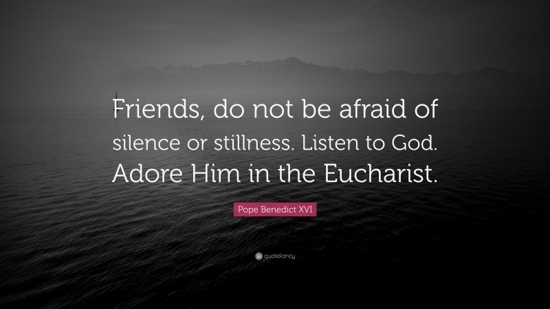 Pope Benedict XVI Quote: “Friends, do not be afraid of silence or stillness. Listen to God. Adore Him in the Eucharist.”