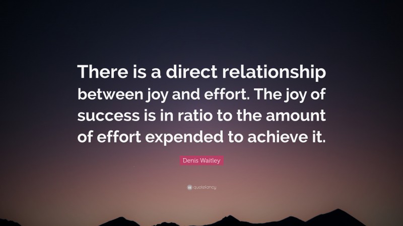 Denis Waitley Quote: “There is a direct relationship between joy and effort. The joy of success is in ratio to the amount of effort expended to achieve it.”