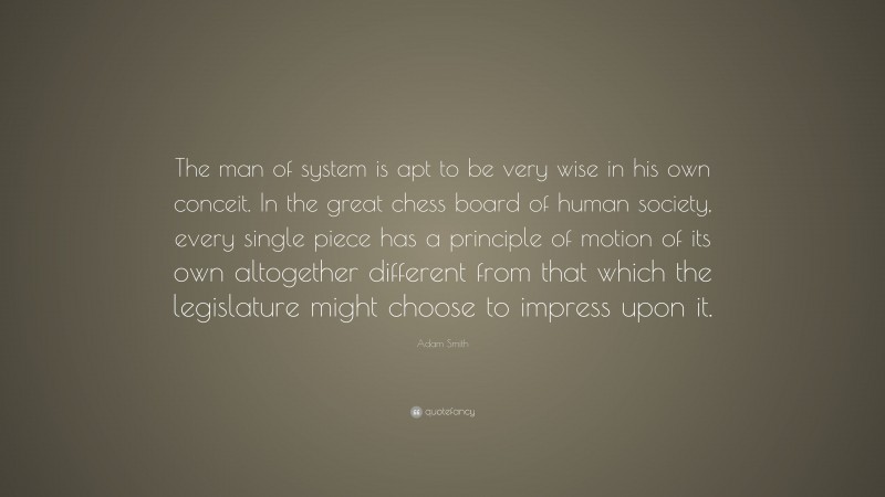 Adam Smith Quote: “The man of system is apt to be very wise in his own conceit. In the great chess board of human society, every single piece has a principle of motion of its own altogether different from that which the legislature might choose to impress upon it.”