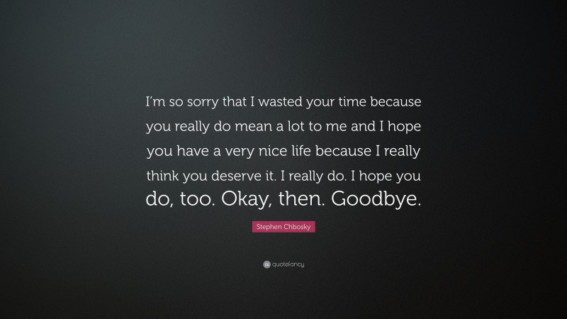 Stephen Chbosky Quote: “I’m so sorry that I wasted your time because you really do mean a lot to me and I hope you have a very nice life because I really think you deserve it. I really do. I hope you do, too. Okay, then. Goodbye.”