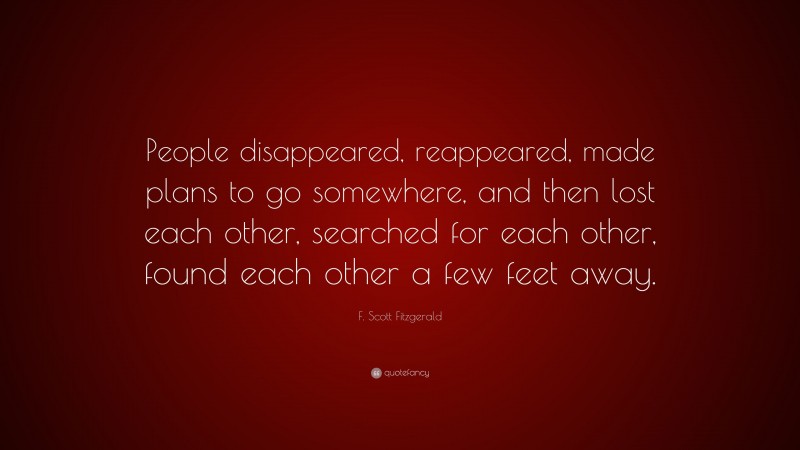 F. Scott Fitzgerald Quote: “People disappeared, reappeared, made plans to go somewhere, and then lost each other, searched for each other, found each other a few feet away.”