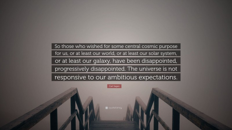 Carl Sagan Quote: “So those who wished for some central cosmic purpose for us, or at least our world, or at least our solar system, or at least our galaxy, have been disappointed, progressively disappointed. The universe is not responsive to our ambitious expectations.”