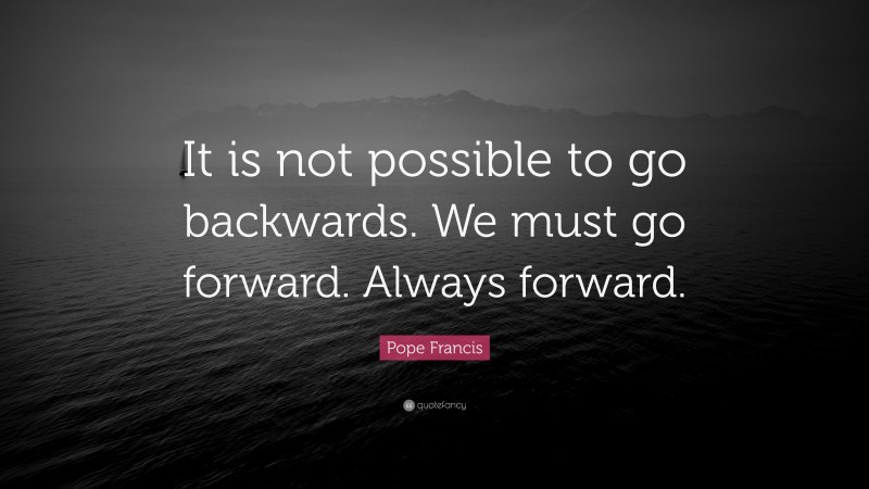 Pope Francis Quote: “It is not possible to go backwards. We must go forward. Always forward.”