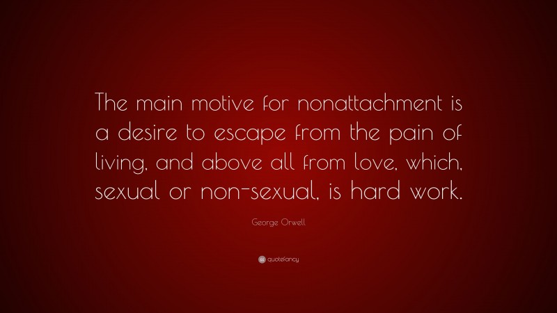 George Orwell Quote: “The main motive for nonattachment is a desire to escape from the pain of living, and above all from love, which, sexual or non-sexual, is hard work.”