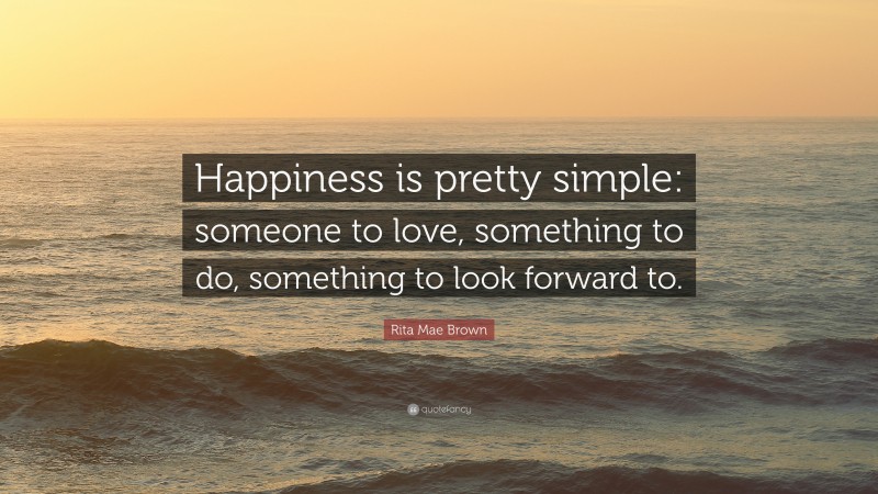 Rita Mae Brown Quote: “Happiness is pretty simple: someone to love, something to do, something to look forward to.”
