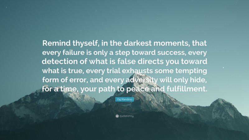 Og Mandino Quote: “Remind thyself, in the darkest moments, that every failure is only a step toward success, every detection of what is false directs you toward what is true, every trial exhausts some tempting form of error, and every adversity will only hide, for a time, your path to peace and fulfillment.”