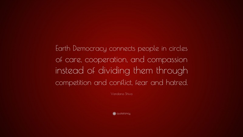 Vandana Shiva Quote: “Earth Democracy connects people in circles of care, cooperation, and compassion instead of dividing them through competition and conflict, fear and hatred.”