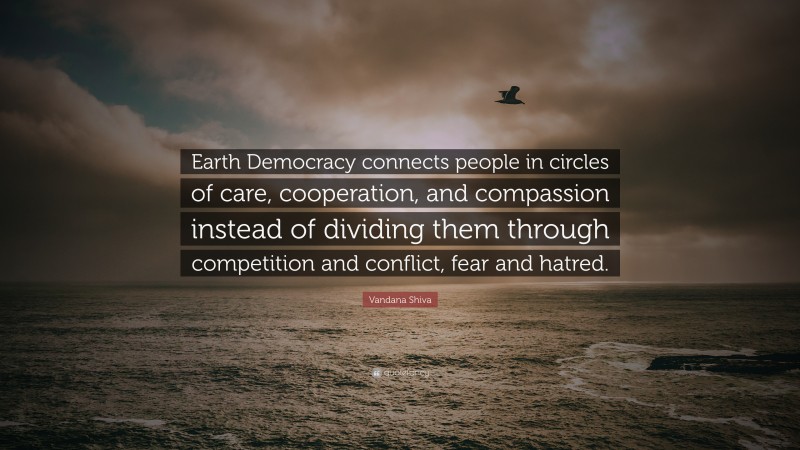 Vandana Shiva Quote: “Earth Democracy connects people in circles of care, cooperation, and compassion instead of dividing them through competition and conflict, fear and hatred.”