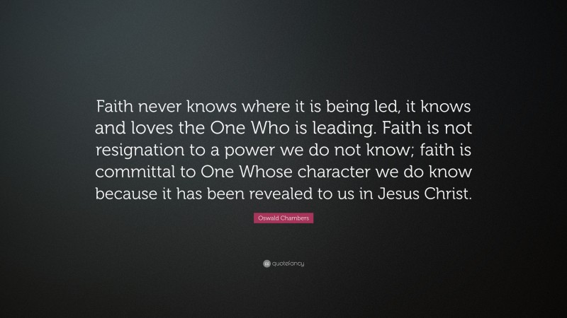 Oswald Chambers Quote: “Faith never knows where it is being led, it knows and loves the One Who is leading. Faith is not resignation to a power we do not know; faith is committal to One Whose character we do know because it has been revealed to us in Jesus Christ.”