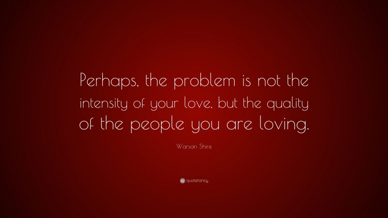 Warsan Shire Quote: “Perhaps, the problem is not the intensity of your love, but the quality of the people you are loving.”