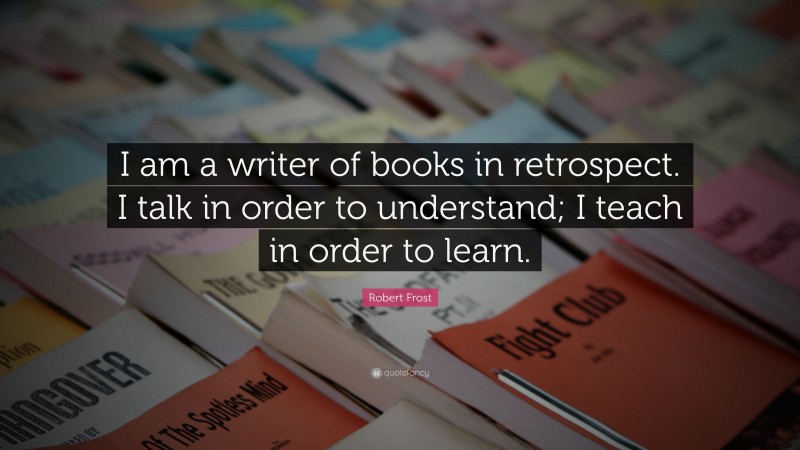 Robert Frost Quote: “I am a writer of books in retrospect. I talk in order to understand; I teach in order to learn.”