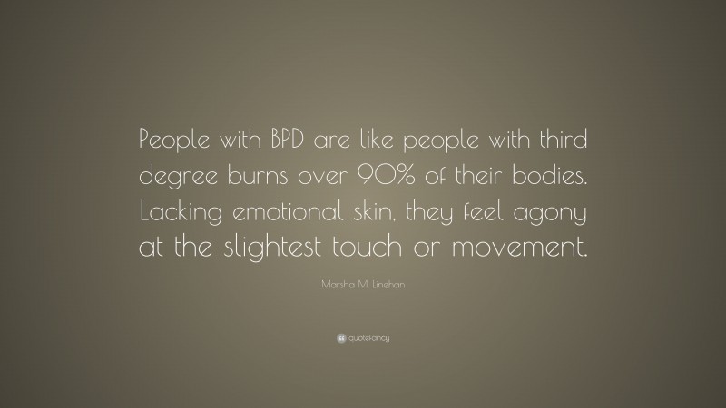 Marsha M. Linehan Quote: “People with BPD are like people with third degree burns over 90% of their bodies. Lacking emotional skin, they feel agony at the slightest touch or movement.”