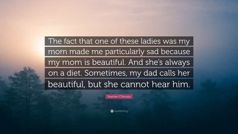 Stephen Chbosky Quote: “The fact that one of these ladies was my mom made me particularly sad because my mom is beautiful. And she’s always on a diet. Sometimes, my dad calls her beautiful, but she cannot hear him.”