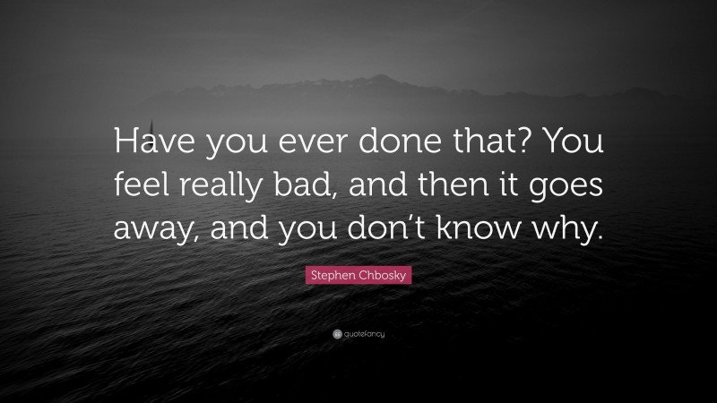 Stephen Chbosky Quote: “Have you ever done that? You feel really bad, and then it goes away, and you don’t know why.”