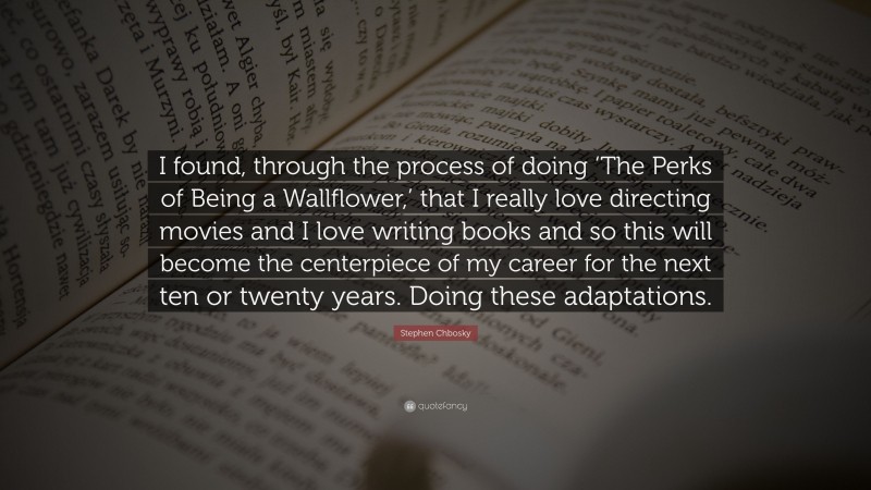 Stephen Chbosky Quote: “I found, through the process of doing ‘The Perks of Being a Wallflower,’ that I really love directing movies and I love writing books and so this will become the centerpiece of my career for the next ten or twenty years. Doing these adaptations.”